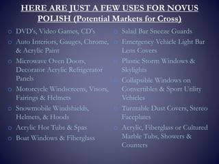 HERE ARE JUST A FEW USES FOR NOVUS
POLISH (Potential Markets for Cross)
o DVD's, Video Games, CD's
o Auto Interiors, Gauges, Chrome,
& Acrylic Paint
o Microwave Oven Doors,
Decorator Acrylic Refrigerator
Panels
o Motorcycle Windscreens, Visors,
Fairings & Helmets
o Snowmobile Windshields,
Helmets, & Hoods
o Acrylic Hot Tubs & Spas
o Boat Windows & Fiberglass
o Salad Bar Sneeze Guards
o Emergency Vehicle Light Bar
Lens Covers
o Plastic Storm Windows &
Skylights
o Collapsible Windows on
Convertibles & Sport Utility
Vehicles
o Turntable Dust Covers, Stereo
Faceplates
o Acrylic, Fiberglass or Cultured
Marble Tubs, Showers &
Counters
 