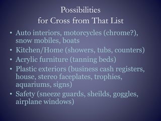 Possibilities
for Cross from That List
• Auto interiors, motorcycles (chrome?),
snow mobiles, boats
• Kitchen/Home (showers, tubs, counters)
• Acrylic furniture (tanning beds)
• Plastic exteriors (business cash registers,
house, stereo faceplates, trophies,
aquariums, signs)
• Safety (sneeze guards, sheilds, goggles,
airplane windows)
 