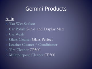 Gemini Products
Auto
o Tan Wax Sealant
o Car Polish 2-in-1 and Display Mate
o Car Wash
o Glass Cleaner Glass Perfect
o Leather Cleaner / Conditioner
o Tire Cleaner CP500
o Multipurpose Cleaner CP500
 