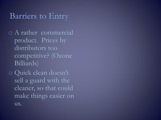 Barriers to Entry
o A rather commercial
product. Prices by
distributors too
competitive? (Ozone
Billiards)
o Quick clean doesn’t
sell a guard with the
cleaner, so that could
make things easier on
us.
 