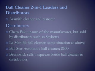 Ball Cleaner 2-in-1 Leaders and
Distributors
o Aramith cleaner and restorer
Distributors
o Chem Pak; unsure of the manufacturer, but sold
by distributors such as Seyberts
o Le Manifik ball cleaner; same situation as above.
o Ball Star Automatic ball cleaner; $500
o Brunswick sells a squeeze bottle ball cleaner to
distributors.
 