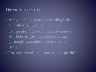 Barriers to Entry
o Will our 2-in-1 work on bowling balls
and other ball games?
o Competition; we don’t have a variety of
shuffleboard products, just the wax
(although we could make a silicone
spray).
o Too commercial and not enough profit?
 