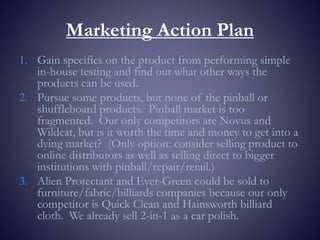 Marketing Action Plan
1. Gain specifics on the product from performing simple
in-house testing and find out what other ways the
products can be used.
2. Pursue some products, but none of the pinball or
shuffleboard products. Pinball market is too
fragmented. Our only competitors are Novus and
Wildcat, but is it worth the time and money to get into a
dying market? (Only option: consider selling product to
online distributors as well as selling direct to bigger
institutions with pinball/repair/retail.)
3. Alien Protectant and Ever-Green could be sold to
furniture/fabric/billiards companies because our only
competitor is Quick Clean and Hainsworth billiard
cloth. We already sell 2-in-1 as a car polish.
 
