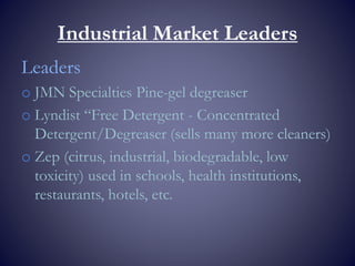 Industrial Market Leaders
Leaders
o JMN Specialties Pine-gel degreaser
o Lyndist “Free Detergent - Concentrated
Detergent/Degreaser (sells many more cleaners)
o Zep (citrus, industrial, biodegradable, low
toxicity) used in schools, health institutions,
restaurants, hotels, etc.
 