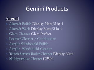Gemini Products
Aircraft
o Aircraft Polish Display Mate/2-in-1
o Aircraft Wash Display Mate/2-in-1
o Glass Cleaner Glass Perfect
o Leather Cleaner / Conditioner
o Acrylic Windshield Polish
o Acrylic Windshield Cleaner
o Touch Screen Radar Cleaner Display Mate
o Multipurpose Cleaner CP500
 