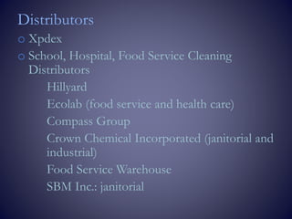 Distributors
o Xpdex
o School, Hospital, Food Service Cleaning
Distributors
Hillyard
Ecolab (food service and health care)
Compass Group
Crown Chemical Incorporated (janitorial and
industrial)
Food Service Warehouse
SBM Inc.: janitorial
 