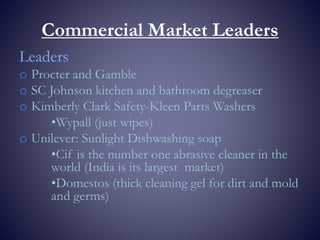 Commercial Market Leaders
Leaders
o Procter and Gamble
o SC Johnson kitchen and bathroom degreaser
o Kimberly Clark Safety-Kleen Parts Washers
•Wypall (just wipes)
o Unilever: Sunlight Dishwashing soap
•Cif is the number one abrasive cleaner in the
world (India is its largest market)
•Domestos (thick cleaning gel for dirt and mold
and germs)
 