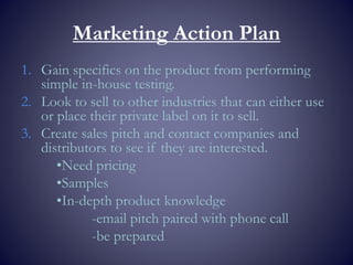 Marketing Action Plan
1. Gain specifics on the product from performing
simple in-house testing.
2. Look to sell to other industries that can either use
or place their private label on it to sell.
3. Create sales pitch and contact companies and
distributors to see if they are interested.
•Need pricing
•Samples
•In-depth product knowledge
-email pitch paired with phone call
-be prepared
 