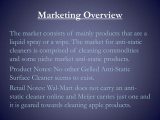 Marketing Overview
The market consists of mainly products that are a
liquid spray or a wipe. The market for anti-static
cleaners is comprised of cleaning commodities
and some niche market anti-static products.
Product Notes: No other Gelled Anti-Static
Surface Cleaner seems to exist.
Retail Notes: Wal-Mart does not carry an anti-
static cleaner online and Meijer carries just one and
it is geared towards cleaning apple products.
 
