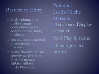 Barriers to Entry
o High volume, low
profit margin
competition in the
commodity cleaning
business.
o Accreditations needed
in certain niche
markets.
o Name doesn’t explain
entirely what it does.
Possible names:
AllGel, AllGel
StickyPrints, etc.
Potential
Leads/Niche
Markets
oAerospace Display
Cleaner
oSoft Play Systems
oRetail (grocery
stores)
 