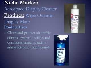 Niche Market:
Aerospace Display Cleaner
Product: Wipe Out and
Display Mate
Product Uses
o Clean and protect air traffic
control system displays and
computer screens, radars
and electronic touch panels
 