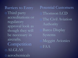 Barriers to Entry
oThird party
accreditations or
regulatory
approval look as
though they will
be necessary in
aircrafts.
Competition
oALGLAS
oaerochemicals
Potential Customers
oThomson LCD
oThe Civil Aviation
Authority
oBarco Display
Systems
oMeggitt Avionics
oFAA
 