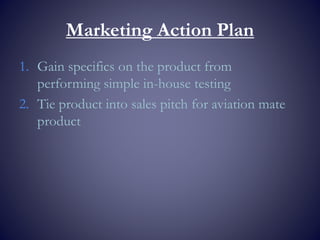 Marketing Action Plan
1. Gain specifics on the product from
performing simple in-house testing
2. Tie product into sales pitch for aviation mate
product
 