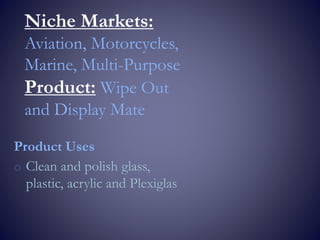 Niche Markets:
Aviation, Motorcycles,
Marine, Multi-Purpose
Product: Wipe Out
and Display Mate
Product Uses
o Clean and polish glass,
plastic, acrylic and Plexiglas
 