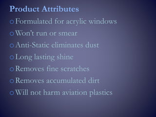 Product Attributes
oFormulated for acrylic windows
oWon’t run or smear
oAnti-Static eliminates dust
oLong lasting shine
oRemoves fine scratches
oRemoves accumulated dirt
oWill not harm aviation plastics
 