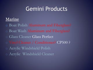 Gemini Products
Marine
o Boat Polish Aluminum and Fiberglass?
o Boat Wash Aluminum and Fiberglass?
o Glass Cleaner Glass Perfect
o Vinyl Cleaner / Conditioner? CP500 ?
o Acrylic Windshield Polish
o Acrylic Windshield Cleaner
 