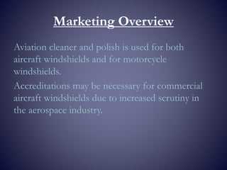 Marketing Overview
Aviation cleaner and polish is used for both
aircraft windshields and for motorcycle
windshields.
Accreditations may be necessary for commercial
aircraft windshields due to increased scrutiny in
the aerospace industry.
 