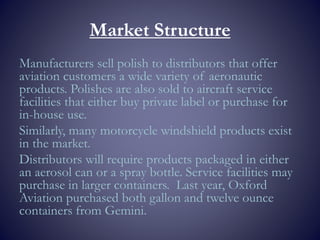 Market Structure
Manufacturers sell polish to distributors that offer
aviation customers a wide variety of aeronautic
products. Polishes are also sold to aircraft service
facilities that either buy private label or purchase for
in-house use.
Similarly, many motorcycle windshield products exist
in the market.
Distributors will require products packaged in either
an aerosol can or a spray bottle. Service facilities may
purchase in larger containers. Last year, Oxford
Aviation purchased both gallon and twelve ounce
containers from Gemini.
 