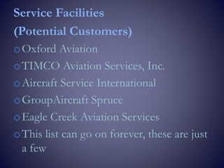 Service Facilities
(Potential Customers)
oOxford Aviation
oTIMCO Aviation Services, Inc.
oAircraft Service International
oGroupAircraft Spruce
oEagle Creek Aviation Services
oThis list can go on forever, these are just
a few
 