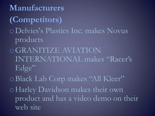 Manufacturers
(Competitors)
oDelvies's Plastics Inc. makes Novus
products
oGRANITIZE AVIATION
INTERNATIONAL makes “Racer’s
Edge”
oBlack Lab Corp makes “All Kleer”
oHarley Davidson makes their own
product and has a video demo on their
web site
 