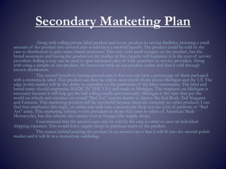 Secondary Marketing Plan
Along with selling private label product and house product to service facilities, investing a small
amount of the product into aerosol cans would have a twofold benefit. The product could be sold by the
case to distributors to gain name brand awareness. This may yield small margins on the product, but the
brand awareness and having the product on the market in this capacity will legitimize it in the eyes of service
providers. Selling a case can be used to spur increased sales of bulk quantities to service providers. Along
with using a sample of our product, the buyer can look up our product online and find it sold through
known distributors.
The second benefit to having aerosol cans is that you can have a percentage of them packaged
with a motorcycle label. This product can then be sold to motorcycle shops across Michigan and the US. The
edge in this market will be the ability to capitalize on the patriotism of the biker community. The label and
brand name should emphasize MADE IN THE USA and made in Michigan. The emphasis on Michigan is
necessary because it will help get the ball rolling locally and nationally; Michigan is the state that put the
world on wheels and emulates an overall “Bad Ass” mantra thanks to figures like Kid Rock, Ted Nuggent
and Eminem. This marketing position will be successful because there are currently no other products I can
find that emphasize this angle, yet when you walk into a motorcycle shop you see a lot of patriotic or “Bad
Ass” attire. This marketing scheme is very prevalent in shops that cater to riders of American Made
Motorcycles, but this scheme also carries over to foreign bike supply shops.
I recommend that the aerosol cans only be sold by the case in order to save on individual
shipping expenses. This would force supply shops to purchase cases of the product.
The reason behind packing the product in an aerosol can is that it will fit into the aircraft polish
market and it will fit in a motorcycle saddlebag.
 