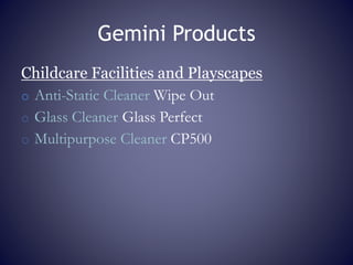 Gemini Products
Childcare Facilities and Playscapes
o Anti-Static Cleaner Wipe Out
o Glass Cleaner Glass Perfect
o Multipurpose Cleaner CP500
 