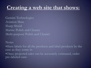 Creating a web site that shows:
Gemini Technologies
Aviation Mate
Sharp Shield
Marine Polish and Cleaner
Multi-purpose Polish and Cleaner
Notes
•Have labels for all the products and label products by the
case as they come in
•Once projected sales can be accurately estimated, order
pre-labeled cans
 