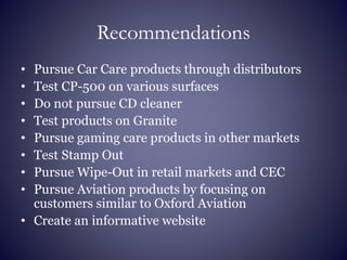 Recommendations
• Pursue Car Care products through distributors
• Test CP-500 on various surfaces
• Do not pursue CD cleaner
• Test products on Granite
• Pursue gaming care products in other markets
• Test Stamp Out
• Pursue Wipe-Out in retail markets and CEC
• Pursue Aviation products by focusing on
customers similar to Oxford Aviation
• Create an informative website
 