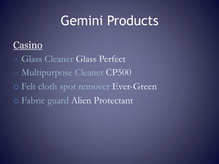 Gemini Products
Casino
o Glass Cleaner Glass Perfect
o Multipurpose Cleaner CP500
o Felt cloth spot remover Ever-Green
o Fabric guard Alien Protectant
 