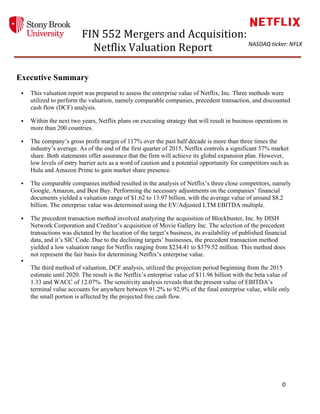  
	
  	
  	
  	
  	
  	
  	
  	
  	
  FIN	
  552	
  Mergers	
  and	
  Acquisition:	
  	
  
Netflix	
  Valuation	
  Report	
  
	
  
	
  	
  	
  	
  	
  	
  	
  	
  	
  	
  
	
   	
   	
   0	
  
	
  
NASDAQ	
  ticker:	
  NFLX	
  
	
  
Executive Summary	
  
§ This valuation report was prepared to assess the enterprise value of Netflix, Inc. Three methods were
utilized to perform the valuation, namely comparable companies, precedent transaction, and discounted
cash flow (DCF) analysis.
§ Within the next two years, Netflix plans on executing strategy that will result in business operations in
more than 200 countries.
§ The company’s gross profit margin of 117% over the past half decade is more than three times the
industry’s average. As of the end of the first quarter of 2015, Netflix controls a significant 57% market
share. Both statements offer assurance that the firm will achieve its global expansion plan. However,
low levels of entry barrier acts as a word of caution and a potential opportunity for competitors such as
Hulu and Amazon Prime to gain market share presence.
§ The comparable companies method resulted in the analysis of Netflix’s three close competitors, namely
Google, Amazon, and Best Buy. Performing the necessary adjustments on the companies’ financial
documents yielded a valuation range of $1.62 to 13.97 billion, with the average value of around $8.2
billion. The enterprise value was determined using the EV/Adjusted LTM EBITDA multiple.
§ The precedent transaction method involved analyzing the acquisition of Blockbuster, Inc. by DISH
Network Corporation and Creditor’s acquisition of Movie Gallery Inc. The selection of the precedent
transactions was dictated by the location of the target’s business, its availability of published financial
data, and it’s SIC Code. Due to the declining targets’ businesses, the precedent transaction method
yielded a low valuation range for Netflix ranging from $234.41 to $379.52 million. This method does
not represent the fair basis for determining Netflix’s enterprise value.
§
The third method of valuation, DCF analysis, utilized the projection period beginning from the 2015
estimate until 2020. The result is the Netflix’s enterprise value of $11.96 billion with the beta value of
1.33 and WACC of 12.07%. The sensitivity analysis reveals that the present value of EBITDA’s
terminal value accounts for anywhere between 91.2% to 92.9% of the final enterprise value, while only
the small portion is affected by the projected free cash flow.
	
  
	
  
	
  
	
  
	
  
	
  
	
  
	
  
	
  
 