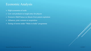 Economic Analysis
 High economies of scale
 Low cost products so tough entry for players
 Extensive R&D hence no threats from patent expiration
 Alliances, joint ventures or acquisition
 Easing of norms under “Make in India” programme
1/4/2017Manash Pratim Kalita,Roll No-198,Section-M4
 