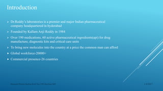 Introduction
 Dr.Reddy’s laboratories is a premier and major Indian pharmaceutical
company headquartered in hyderabad
 Founded by Kallam Anji Reddy in 1984
 Over 190 medications, 60 active pharmaceutical ingredients(api) for drug
manufacture, diagnostic kits and critical care units
 To bring new molecules into the country at a price the common man can afford
 Global workforce-20000+
 Commercial presence-26 countries
1/4/2017Manash Pratim Kalita,Roll No-198,Section-M4
 