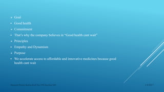  Goal
 Good health
 Commitment
 That’s why the company believes in “Good health cant wait”
 Principles
 Empathy and Dynamism
 Purpose
 We accelerate access to affordable and innovative medicines because good
health cant wait
1/4/2017Manash Pratim Kalita,Roll No-198,Section-M4
 