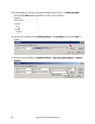 96 www.microsoft.com/sharepoint
15. In the Details for text box, change the default name “Rule 1” to Phone Number.
Click the link None below Condition: to add a new condition.
16. Set the first condition to the Business Phone > is not blank and click the And>>
button.
17. Set the second condition to Business Phone > does not match pattern > Select a
pattern…
 