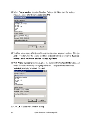 97 www.microsoft.com/sharepoint
18. Select Phone number from the Standard Patterns list. (Note that the pattern
includes a space after the area code) Click OK.
19. To allow for no space after the right parenthesis, create a custom pattern. Click the
And >> button after the second condition and set the third condition to Business
Phone > does not match pattern > Select a pattern.
20. With Phone Number preselected, place the cursor in the Custom Pattern box and
delete the space following the right parenthesis. The pattern should now be
(ddd)ddd-dddd. Click OK.
21. Click OK to close the Condition dialog.
 