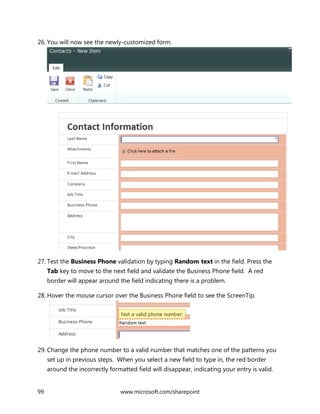 99 www.microsoft.com/sharepoint
26. You will now see the newly-customized form.
27. Test the Business Phone validation by typing Random text in the field. Press the
Tab key to move to the next field and validate the Business Phone field. A red
border will appear around the field indicating there is a problem.
28. Hover the mouse cursor over the Business Phone field to see the ScreenTip.
29. Change the phone number to a valid number that matches one of the patterns you
set up in previous steps. When you select a new field to type in, the red border
around the incorrectly formatted field will disappear, indicating your entry is valid.
 