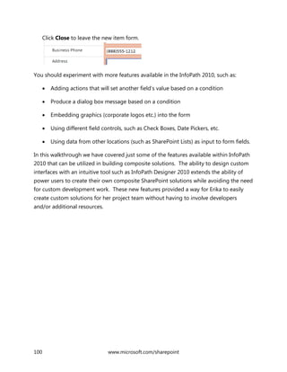 100 www.microsoft.com/sharepoint
Click Close to leave the new item form.
You should experiment with more features available in the InfoPath 2010, such as:
 Adding actions that will set another field’s value based on a condition
 Produce a dialog box message based on a condition
 Embedding graphics (corporate logos etc.) into the form
 Using different field controls, such as Check Boxes, Date Pickers, etc.
 Using data from other locations (such as SharePoint Lists) as input to form fields.
In this walkthrough we have covered just some of the features available within InfoPath
2010 that can be utilized in building composite solutions. The ability to design custom
interfaces with an intuitive tool such as InfoPath Designer 2010 extends the ability of
power users to create their own composite SharePoint solutions while avoiding the need
for custom development work. These new features provided a way for Erika to easily
create custom solutions for her project team without having to involve developers
and/or additional resources.
 