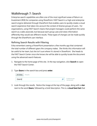 101 www.microsoft.com/sharepoint
Walkthrough 7: Search
Enterprise search capabilities are often one of the most significant areas of Return on
Investment (ROI) for companies using SharePoint. FAST Search is a high-end enterprise
search engine delivered through SharePoint that enables users to quickly create a visual
search experience that takes into account the context of diverse groups of users. For
organizations, using FAST Search means that project managers could perform the same
search as a sales associate, but because each group uses and views information
differently they would see different results. These types of changes can be made quickly
through the SharePoint user interface.
Refining Search Results with Filtering
Erika remembers seeing a PowerPoint presentation a few months ago that contained
the total number of different gears the company makes. She thinks this information will
be useful to her team, but she isn’t sure where it’s stored in SharePoint. She heads to
the FAST Search Center since she knows she will be able to quickly locate the document
using the advanced search features.
1. Navigate to the home page of the site. In the top navigation, click Search to open
the FAST Search Center.
2. Type Gears in the search box and press enter.
3. Look through the results. Notice the image at the top of the page, along with a star
next to the word Gears, followed by a brief description. This is a visual best bet that
 