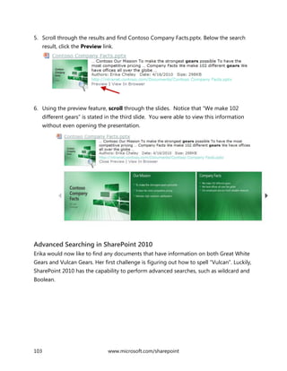 103 www.microsoft.com/sharepoint
5. Scroll through the results and find Contoso Company Facts.pptx. Below the search
result, click the Preview link.
6. Using the preview feature, scroll through the slides. Notice that “We make 102
different gears” is stated in the third slide. You were able to view this information
without even opening the presentation.
Advanced Searching in SharePoint 2010
Erika would now like to find any documents that have information on both Great White
Gears and Vulcan Gears. Her first challenge is figuring out how to spell “Vulcan”. Luckily,
SharePoint 2010 has the capability to perform advanced searches, such as wildcard and
Boolean.
 
