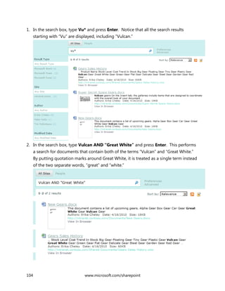 104 www.microsoft.com/sharepoint
1. In the search box, type Vu* and press Enter. Notice that all the search results
starting with “Vu” are displayed, including “Vulcan.”
2. In the search box, type Vulcan AND “Great White” and press Enter. This performs
a search for documents that contain both of the terms “Vulcan” and “Great White.”
By putting quotation marks around Great White, it is treated as a single term instead
of the two separate words, “great” and “white.”
 