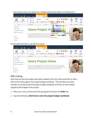 9 www.microsoft.com/sharepoint
live preview shows you what your change will look like before committing to it.
10. De-select the text to see the final result.
Wiki Linking
Now that we have the project description added to the site, Erika would like to add a
link on the home page to the project budget workbook. This will allow any team
member to quickly locate the project budget workbook and find out more details
regarding the budget of the project.
1. Place your cursor at the end of the paragraph and press the Enter key.
2. Type the following: Click here to view the project budget workbook:
 