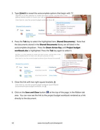 10 www.microsoft.com/sharepoint
3. Type [[List:S to reveal the autocomplete options that begin with “S”.
4. Press the Tab key to select the highlighted item, Shared Documents/. Note that
the documents stored in the Shared Documents library are all listed in the
autocomplete dropdown. Press the Down Arrow Key until Project budget
workbook.xlsx is highlighted. Press the Tab key again to select it.
5. Close the link with two right square brackets, ]].
6. Click on the Save and Close button ( ) at the top of the page, in the Ribbon tab
area. You can now see the link to the project budget workbook rendered as a link
directly to the document.
 
