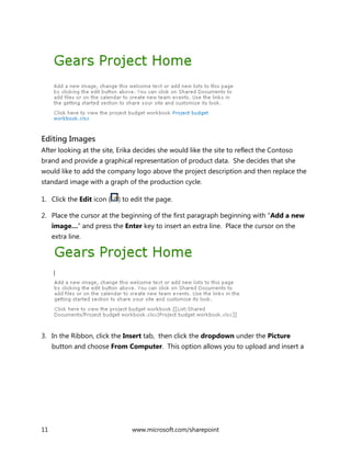 11 www.microsoft.com/sharepoint
Editing Images
After looking at the site, Erika decides she would like the site to reflect the Contoso
brand and provide a graphical representation of product data. She decides that she
would like to add the company logo above the project description and then replace the
standard image with a graph of the production cycle.
1. Click the Edit icon ( ) to edit the page.
2. Place the cursor at the beginning of the first paragraph beginning with “Add a new
image…” and press the Enter key to insert an extra line. Place the cursor on the
extra line.
3. In the Ribbon, click the Insert tab, then click the dropdown under the Picture
button and choose From Computer. This option allows you to upload and insert a
 