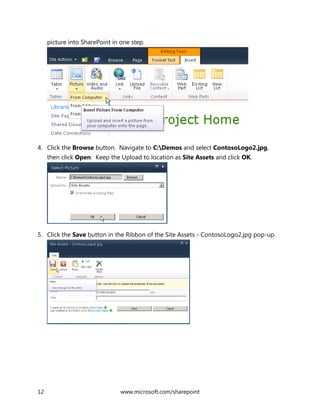 12 www.microsoft.com/sharepoint
picture into SharePoint in one step.
4. Click the Browse button. Navigate to C:Demos and select ContosoLogo2.jpg,
then click Open. Keep the Upload to location as Site Assets and click OK.
5. Click the Save button in the Ribbon of the Site Assets - ContosoLogo2.jpg pop-up.
 