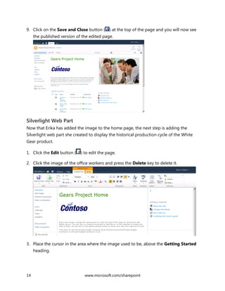 14 www.microsoft.com/sharepoint
9. Click on the Save and Close button ( ) at the top of the page and you will now see
the published version of the edited page.
Silverlight Web Part
Now that Erika has added the image to the home page, the next step is adding the
Silverlight web part she created to display the historical production cycle of the White
Gear product.
1. Click the Edit button ( ) to edit the page.
2. Click the image of the office workers and press the Delete key to delete it.
3. Place the cursor in the area where the image used to be, above the Getting Started
heading.
 