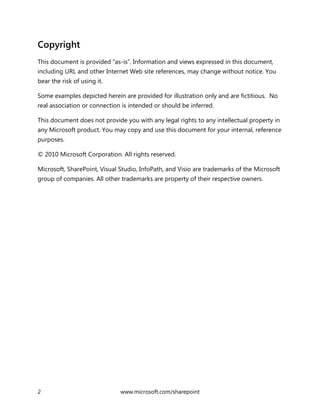 2 www.microsoft.com/sharepoint
Copyright
This document is provided “as-is”. Information and views expressed in this document,
including URL and other Internet Web site references, may change without notice. You
bear the risk of using it.
Some examples depicted herein are provided for illustration only and are fictitious. No
real association or connection is intended or should be inferred.
This document does not provide you with any legal rights to any intellectual property in
any Microsoft product. You may copy and use this document for your internal, reference
purposes.
© 2010 Microsoft Corporation. All rights reserved.
Microsoft, SharePoint, Visual Studio, InfoPath, and Visio are trademarks of the Microsoft
group of companies. All other trademarks are property of their respective owners.
 