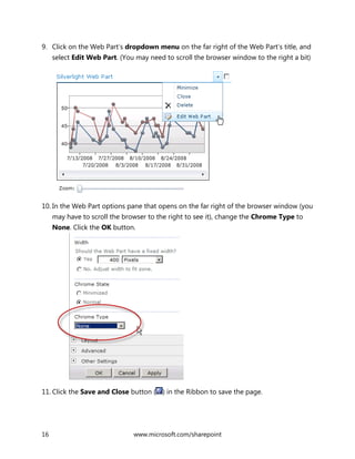 16 www.microsoft.com/sharepoint
9. Click on the Web Part’s dropdown menu on the far right of the Web Part’s title, and
select Edit Web Part. (You may need to scroll the browser window to the right a bit)
10. In the Web Part options pane that opens on the far right of the browser window (you
may have to scroll the browser to the right to see it), change the Chrome Type to
None. Click the OK button.
11. Click the Save and Close button ( ) in the Ribbon to save the page.
 