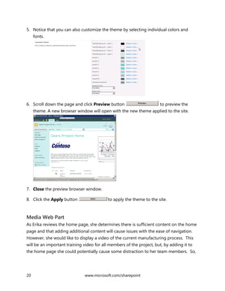 20 www.microsoft.com/sharepoint
5. Notice that you can also customize the theme by selecting individual colors and
fonts.
6. Scroll down the page and click Preview button to preview the
theme. A new browser window will open with the new theme applied to the site.
7. Close the preview browser window.
8. Click the Apply button to apply the theme to the site.
Media Web Part
As Erika reviews the home page, she determines there is sufficient content on the home
page and that adding additional content will cause issues with the ease of navigation.
However, she would like to display a video of the current manufacturing process. This
will be an important training video for all members of the project, but, by adding it to
the home page she could potentially cause some distraction to her team members. So,
 