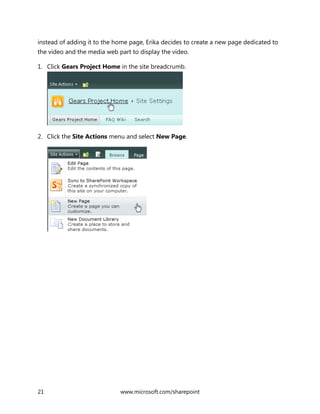 21 www.microsoft.com/sharepoint
instead of adding it to the home page, Erika decides to create a new page dedicated to
the video and the media web part to display the video.
1. Click Gears Project Home in the site breadcrumb.
2. Click the Site Actions menu and select New Page.
 