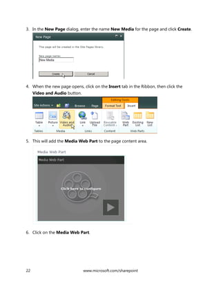 22 www.microsoft.com/sharepoint
3. In the New Page dialog, enter the name New Media for the page and click Create.
4. When the new page opens, click on the Insert tab in the Ribbon, then click the
Video and Audio button.
5. This will add the Media Web Part to the page content area.
6. Click on the Media Web Part.
 